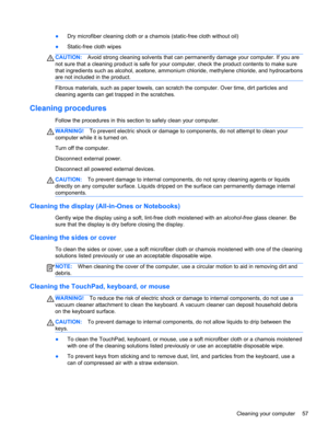 Page 67●Dry microfiber cleaning cloth or a chamois (static-free cloth without oil)
●Static-free cloth wipes
CAUTION:Avoid strong cleaning solvents that can permanently damage your computer. If you are
not sure that a cleaning product is safe for your computer, check the product contents to make sure
that ingredients such as alcohol, acetone, ammonium chloride, methylene chloride, and hydrocarbons
are not included in the product.
Fibrous materials, such as paper towels, can scratch the computer. Over time, dirt...