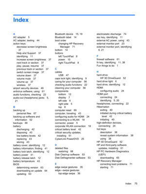 Page 85Index
A
AC adapter 5
AC adapter, testing 44
action keys
decrease screen brightness
37
Help and Support 37
identifying 11
increase screen brightness 37
next track or section 37
play, pause, resume 37
previous track or section 37
switch screen image 37
volume down 37
volume mute 37
volume up 37
wireless 37
airport security devices 49
antivirus software, using 61
audio functions, checking 22
audio-out (headphone) jacks 5,
21
B
backing up
personal files 67
backing up software and
information 62
backups 66...