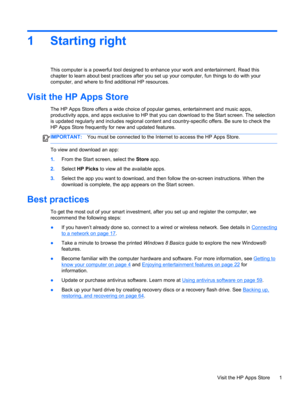 Page 111 Starting right
This computer is a powerful tool designed to enhance your work and entertainment. Read this
chapter to learn about best practices after you set up your computer, fun things to do with your
computer, and where to find additional HP resources.
Visit the HP Apps Store
The HP Apps Store offers a wide choice of popular games, entertainment and music apps,
productivity apps, and apps exclusive to HP that you can download to the Start screen. The selection
is updated regularly and includes...