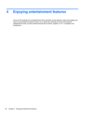 Page 324 Enjoying entertainment features
Use your HP computer as an entertainment hub to socialize via the webcam, enjoy and manage your
music, and download and watch movies. Or, to make your computer an even more powerful
entertainment center, connect external devices like a monitor, projector, or TV, or speakers and
headphones.
22 Chapter 4   Enjoying entertainment features 
