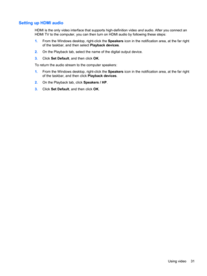 Page 41Setting up HDMI audio
HDMI is the only video interface that supports high-definition video and audio. After you connect an
HDMI TV to the computer, you can then turn on HDMI audio by following these steps:
1.From the Windows desktop, right-click the Speakers icon in the notification area, at the far right
of the taskbar, and then select Playback devices.
2.On the Playback tab, select the name of the digital output device.
3.Click Set Default, and then click OK.
To return the audio stream to the computer...