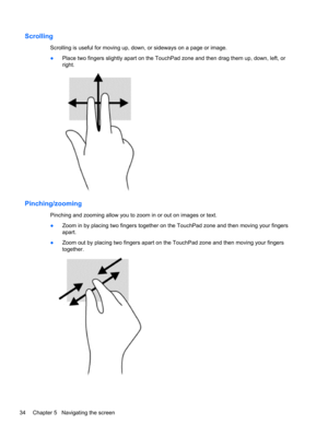 Page 44Scrolling
Scrolling is useful for moving up, down, or sideways on a page or image.
●Place two fingers slightly apart on the TouchPad zone and then drag them up, down, left, or
right.
Pinching/zooming
Pinching and zooming allow you to zoom in or out on images or text.
●Zoom in by placing two fingers together on the TouchPad zone and then moving your fingers
apart.
●Zoom out by placing two fingers apart on the TouchPad zone and then moving your fingers
together.
34 Chapter 5   Navigating the screen 