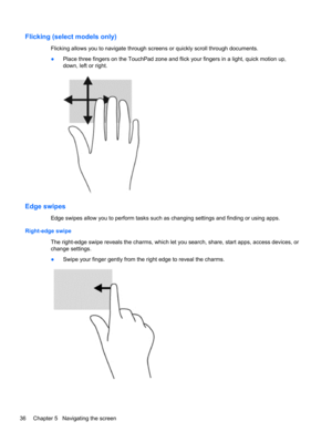 Page 46Flicking (select models only)
Flicking allows you to navigate through screens or quickly scroll through documents.
●Place three fingers on the TouchPad zone and flick your fingers in a light, quick motion up,
down, left or right.
Edge swipes
Edge swipes allow you to perform tasks such as changing settings and finding or using apps.
Right-edge swipe
The right-edge swipe reveals the charms, which let you search, share, start apps, access devices, or
change settings.
●Swipe your finger gently from the right...