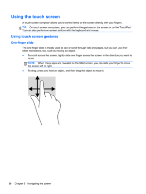 Page 48Using the touch screen
A touch screen computer allows you to control items on the screen directly with your fingers.
TIP:On touch screen computers, you can perform the gestures on the screen or on the TouchPad.
You can also perform on-screen actions with the keyboard and mouse.
Using touch screen gestures
One-finger slide
The one-finger slide is mostly used to pan or scroll through lists and pages, but you can use it for
other interactions, too, such as moving an object.
●To scroll across the screen,...