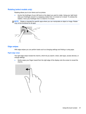 Page 51Rotating (select models only)
Rotating allows you to turn items such as photos.
●Anchor the forefinger of your left hand on the object you want to rotate. Using your right hand,
slide your forefinger around in a sweeping motion from 12 o’clock to 3 o’clock. To reverse the
rotation, move your forefinger from 3 o’clock to 12 o’clock.
NOTE:Rotate is intended for specific apps where you can manipulate an object or image. Rotate
may not be functional for all apps.
Edge swipes 
With edge swipes you can perform...