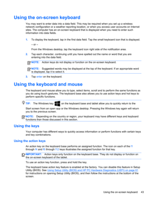 Page 53Using the on-screen keyboard
You may want to enter data into a data field. This may be required when you set up a wireless
network configuration or a weather reporting location, or when you access user accounts on Internet
sites. The computer has an on-screen keyboard that is displayed when you need to enter such
information into data fields.
1.To display the keyboard, tap in the first data field. Tap the small keyboard icon that is displayed.
– or –
From the Windows desktop, tap the keyboard icon right...