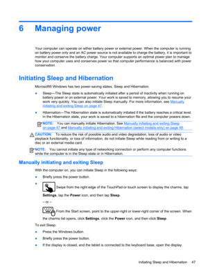 Page 576 Managing power
Your computer can operate on either battery power or external power. When the computer is running
on battery power only and an AC power source is not available to charge the battery, it is important to
monitor and conserve the battery charge. Your computer supports an optimal power plan to manage
how your computer uses and conserves power so that computer performance is balanced with power
conservation.
Initiating Sleep and Hibernation
Microsoft® Windows has two power-saving states,...