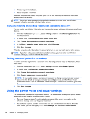 Page 58●Press a key on the keyboard.
●Tap or swipe the TouchPad.
When the computer exits Sleep, the power lights turn on and the computer returns to the screen
where you stopped working.
NOTE:If you have set a password to be required on wakeup, you must enter your Windows
password before the computer will return to the screen.
Manually initiating and exiting Hibernation (select models only)
You can enable user-initiated Hibernation and change other power settings and timeouts using Power
Options.
1.From the...