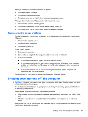 Page 61When you connect the computer to external AC power:
●The battery begins to charge.
●The display brightness increases.
●The power meter icon on the Windows desktop changes appearance.
When you disconnect external AC power, the following events occur:
●The computer switches to battery power.
●The display brightness automatically decreases to save battery life.
●The power meter icon on the Windows desktop changes appearance.
Troubleshooting power problems
Test the AC adapter if the computer exhibits any of...