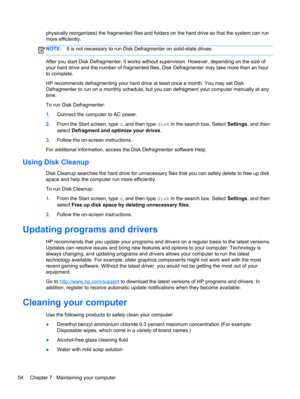 Page 64physically reorganizes) the fragmented files and folders on the hard drive so that the system can run
more efficiently.
NOTE:It is not necessary to run Disk Defragmenter on solid-state drives.
After you start Disk Defragmenter, it works without supervision. However, depending on the size of
your hard drive and the number of fragmented files, Disk Defragmenter may take more than an hour
to complete.
HP recommends defragmenting your hard drive at least once a month. You may set Disk
Defragmenter to run on...
