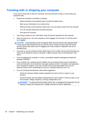 Page 66Traveling with or shipping your computer
If you have to travel with or ship your computer, here are some tips to keep in mind to keep your
equipment safe.
●Prepare the computer for traveling or shipping:
◦Attach the tablet to the keyboard base to protect the tablet screen.
◦Back up your information to an external drive.
◦Remove all discs and all external media cards, such as memory cards, from the computer.
◦Turn off, and then disconnect all external devices.
◦Shut down the computer.
●Take along a backup...