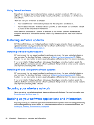 Page 70Using firewall software
Firewalls are designed to prevent unauthorized access to a system or network. A firewall can be
software you install on your computer and/or network, or it can be a combination of both hardware
and software.
There are two types of firewalls to consider:
●Host-based firewalls—Software that protects only the computer it is installed on.
●Network-based firewalls—Installed between your DSL or cable modem and your home network
to protect all the computers on the network.
When a...
