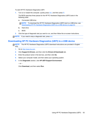Page 73To start HP PC Hardware Diagnostics UEFI:
1.Turn on or restart the computer, quickly press esc, and then press f2.
The BIOS searches three places for the HP PC Hardware Diagnostics (UEFI) tools in the
following order:
a.Connected USB drive
NOTE:To download the HP PC Hardware Diagnostics (UEFI) tool to a USB drive, see
Downloading HP PC Hardware Diagnostics (UEFI) to a USB device on page 63.
b.Hard drive
c.BIOS
2.Click the type of diagnostic test you want to run, and then follow the on-screen...