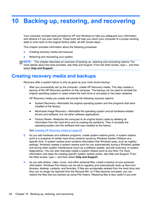 Page 7410 Backing up, restoring, and recovering
Your computer includes tools provided by HP and Windows to help you safeguard your information
and retrieve it if you ever need to. These tools will help you return your computer to a proper working
state or even back to the original factory state, all with simple steps.
This chapter provides information about the following processes:
●Creating recovery media and backups
●Restoring and recovering your system
NOTE:This chapter describes an overview of backing up,...