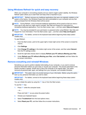 Page 77Using Windows Refresh for quick and easy recovery
When your computer is not working properly and you need to regain system stability, the Windows
Refresh option allows you to start fresh and keep what is important to you.
IMPORTANT:Refresh removes any traditional applications that were not originally installed on the
system at the factory. Any Windows 8 apps that came preinstalled on your computer and any that
were purchased from the Windows Store will be saved.
NOTE:During Refresh, a list of removed...