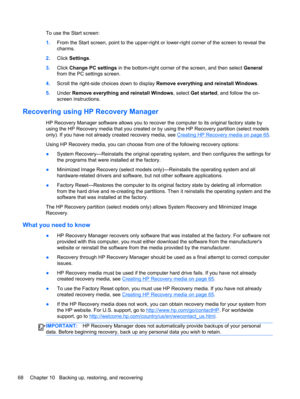 Page 78To use the Start screen:
1.From the Start screen, point to the upper-right or lower-right corner of the screen to reveal the
charms.
2.Click Settings.
3.Click Change PC settings in the bottom-right corner of the screen, and then select General
from the PC settings screen.
4.Scroll the right-side choices down to display Remove everything and reinstall Windows.
5.Under Remove everything and reinstall Windows, select Get started, and follow the on-
screen instructions.
Recovering using HP Recovery Manager...