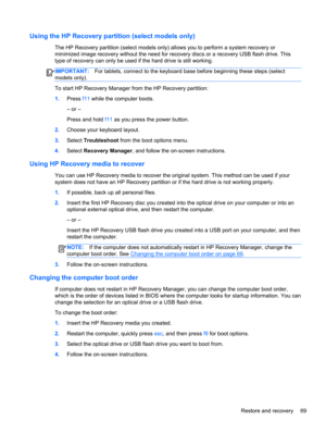 Page 79Using the HP Recovery partition (select models only)
The HP Recovery partition (select models only) allows you to perform a system recovery or
minimized image recovery without the need for recovery discs or a recovery USB flash drive. This
type of recovery can only be used if the hard drive is still working.
IMPORTANT:For tablets, connect to the keyboard base before beginning these steps (select
models only).
To start HP Recovery Manager from the HP Recovery partition:
1.Press f11 while the computer...