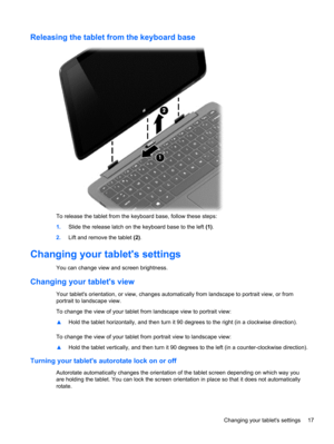 Page 25Releasing the tablet from the keyboard base
To release the tablet from the keyboard base, follow these steps:
1.Slide the release latch on the keyboard base to the left (1).
2.Lift and remove the tablet (2).
Changing your tablets settings
You can change view and screen brightness.
Changing your tablets view
Your tablets orientation, or view, changes automatically from landscape to portrait view, or from
portrait to landscape view.
To change the view of your tablet from landscape view to portrait view:...