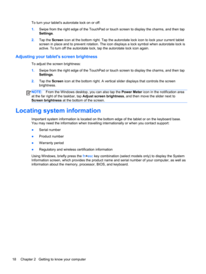 Page 26To turn your tablets autorotate lock on or off:
1.Swipe from the right edge of the TouchPad or touch screen to display the charms, and then tap
Settings.
2.Tap the Screen icon at the bottom right. Tap the autorotate lock icon to lock your current tablet
screen in place and to prevent rotation. The icon displays a lock symbol when autorotate lock is
active. To turn off the autorotate lock, tap the autorotate lock icon again.
Adjusting your tablets screen brightness
To adjust the screen brightness:
1.Swipe...