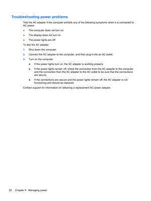Page 60Troubleshooting power problems
Test the AC adapter if the computer exhibits any of the following symptoms when it is connected to
AC power:
●The computer does not turn on.
●The display does not turn on.
●The power lights are off.
To test the AC adapter:
1.Shut down the computer.
2.Connect the AC adapter to the computer, and then plug it into an AC outlet.
3.Turn on the computer.
●If the power lights turn on, the AC adapter is working properly.
●If the power lights remain off, check the connection from...