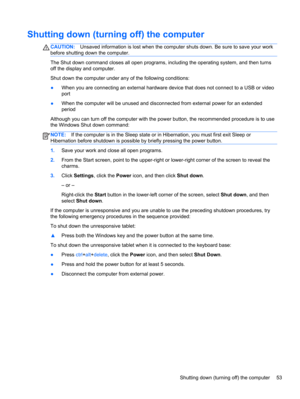 Page 61Shutting down (turning off) the computer
CAUTION:Unsaved information is lost when the computer shuts down. Be sure to save your work
before shutting down the computer.
The Shut down command closes all open programs, including the operating system, and then turns
off the display and computer.
Shut down the computer under any of the following conditions:
●When you are connecting an external hardware device that does not connect to a USB or video
port
●When the computer will be unused and disconnected from...