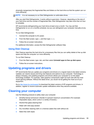 Page 63physically reorganizes) the fragmented files and folders on the hard drive so that the system can run
more efficiently.
NOTE:It is not necessary to run Disk Defragmenter on solid-state drives.
After you start Disk Defragmenter, it works without supervision. However, depending on the size of
your hard drive and the number of fragmented files, Disk Defragmenter may take more than an hour
to complete.
HP recommends defragmenting your hard drive at least once a month. You may set Disk
Defragmenter to run on...