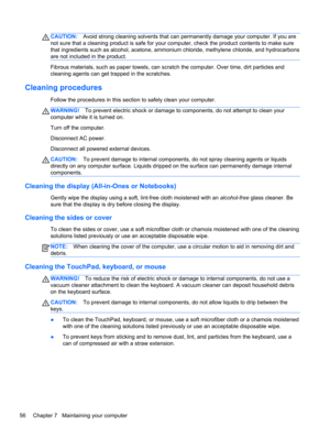 Page 64CAUTION:Avoid strong cleaning solvents that can permanently damage your computer. If you are
not sure that a cleaning product is safe for your computer, check the product contents to make sure
that ingredients such as alcohol, acetone, ammonium chloride, methylene chloride, and hydrocarbons
are not included in the product.
Fibrous materials, such as paper towels, can scratch the computer. Over time, dirt particles and
cleaning agents can get trapped in the scratches.
Cleaning procedures
Follow the...