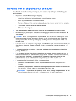 Page 65Traveling with or shipping your computer
If you have to travel with or ship your computer, here are some tips to keep in mind to keep your
equipment safe.
●Prepare the computer for traveling or shipping:
◦Attach the tablet to the keyboard base to protect the tablet screen.
◦Back up your information to an external drive.
◦Remove all discs and all external media cards, such as memory cards, from the computer.
◦Turn off and then disconnect all external devices.
◦Shut down the computer.
●Take along a backup...