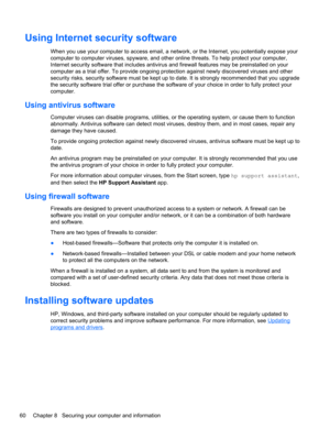 Page 68Using Internet security software
When you use your computer to access email, a network, or the Internet, you potentially expose your
computer to computer viruses, spyware, and other online threats. To help protect your computer,
Internet security software that includes antivirus and firewall features may be preinstalled on your
computer as a trial offer. To provide ongoing protection against newly discovered viruses and other
security risks, security software must be kept up to date. It is strongly...