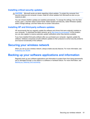 Page 69Installing critical security updates
CAUTION:Microsoft sends out alerts regarding critical updates. To protect the computer from
security breaches and computer viruses, install all critical updates from Microsoft as soon as you
receive an alert.
You can choose whether updates are installed automatically. To change the settings, from the Start
screen, type c, and then select Control Panel. Select System and Security, select Windows Update,
select Change settings, and then follow the on-screen...