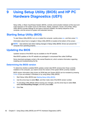 Page 709 Using Setup Utility (BIOS) and HP PC
Hardware Diagnostics (UEFI)
Setup Utility, or Basic Input/Output System (BIOS), controls communication between all the input and
output devices on the system (such as disk drives, display, keyboard, mouse, and printer). Setup
Utility (BIOS) includes settings for the types of devices installed, the startup sequence of the
computer, and the amount of system and extended memory.
Starting Setup Utility (BIOS)
To start Setup Utility (BIOS), turn on or restart the...