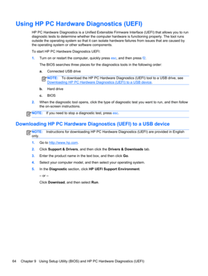 Page 72Using HP PC Hardware Diagnostics (UEFI)
HP PC Hardware Diagnostics is a Unified Extensible Firmware Interface (UEFI) that allows you to run
diagnostic tests to determine whether the computer hardware is functioning properly. The tool runs
outside the operating system so that it can isolate hardware failures from issues that are caused by
the operating system or other software components.
To start HP PC Hardware Diagnostics UEFI:
1.Turn on or restart the computer, quickly press esc, and then press f2.
The...
