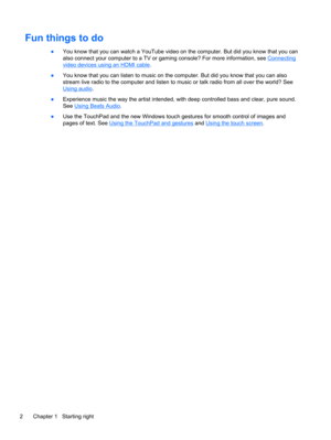 Page 10Fun things to do
●You know that you can watch a YouTube video on the computer. But did you know that you can
also connect your computer to a TV or gaming console? For more information, see 
Connecting
video devices using an HDMI cable.
●You know that you can listen to music on the computer. But did you know that you can also
stream live radio to the computer and listen to music or talk radio from all over the world? See
Using audio.
●Experience music the way the artist intended, with deep controlled bass...