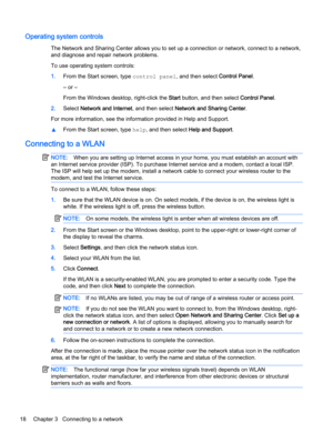 Page 28Operating system controls
The Network and Sharing Center allows you to set up a connection or network, connect to a network,
and diagnose and repair network problems.
To use operating system controls:
1.From the Start screen, type control panel, and then select Control Panel.
‒ or –
From the Windows desktop, right-click the Start button, and then select Control Panel.
2.Select Network and Internet, and then select Network and Sharing Center.
For more information, see the information provided in Help and...