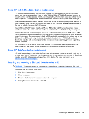 Page 29Using HP Mobile Broadband (select models only)
HP Mobile Broadband enables your computer to use WWANs to access the Internet from more
places and over larger areas than it can by using WLANs. Using HP Mobile Broadband requires a
network service provider (called a 
mobile network operator), which in most cases is a cellular phone
network operator. Coverage for HP Mobile Broadband is similar to cellular phone voice coverage.
When used with a mobile network operator service, HP Mobile Broadband gives you...