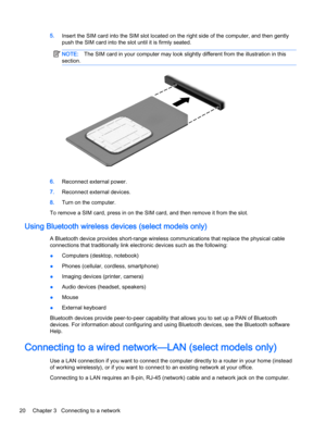 Page 305.Insert the SIM card into the SIM slot located on the right side of the computer, and then gently
push the SIM card into the slot until it is firmly seated.
NOTE:The SIM card in your computer may look slightly different from the illustration in this
section.
6.Reconnect external power.
7.Reconnect external devices.
8.Turn on the computer.
To remove a SIM card, press in on the SIM card, and then remove it from the slot.
