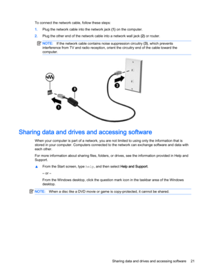 Page 31To connect the network cable, follow these steps:
1.Plug the network cable into the network jack (1) on the computer.
2.Plug the other end of the network cable into a network wall jack (2) or router.
NOTE:If the network cable contains noise suppression circuitry (3), which prevents
interference from TV and radio reception, orient the circuitry end of the cable toward the
computer.
Sharing data and drives and accessing software
When your computer is part of a network, you are not limited to using only the...