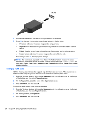 Page 342.Connect the other end of the cable to the high-definition TV or monitor.
3.Press f4 to alternate the computer screen image between 4 display states:
●PC screen only: View the screen image on the computer only.
●Duplicate: View the screen image simultaneously on both the computer and the external
device.
●Extend: View the screen image extended across the computer and the external device.
●Second screen only: View the screen image on the external device only.
Each time you press f4, the display state...