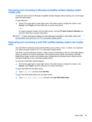 Page 35Discovering and connecting to Miracast-compatible wireless displays (select
models only)
To discover and connect to Miracast-compatible wireless displays without leaving your current apps,
follow the steps below.
To open Miracast:
▲Point to the upper-right or lower-right corner of the Start screen to display the charms, click
Devices, click Project, and then follow the on-screen instructions.
– or –
On select computer models, from the Start screen, click the HP Quick Access to Miracast icon,
and then...
