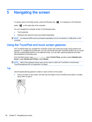 Page 365 Navigating the screen
To quickly return to the Start screen, press the Windows key  on a keyboard or the Windows
button 
 on the right side of the computer.
You can navigate the computer screen in the following ways:
●Touch gestures
●Keyboard and optional mouse (purchased separately)
NOTE:An external USB mouse (purchased separately) can be connected to a USB ports on the
computer.
Using the TouchPad and touch screen gestures
The TouchPad helps you navigate the computer screen and control the pointer...