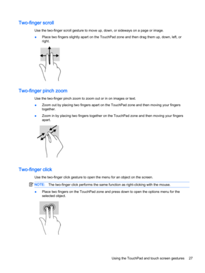 Page 37Two-finger scroll
Use the two-finger scroll gesture to move up, down, or sideways on a page or image.
●Place two fingers slightly apart on the TouchPad zone and then drag them up, down, left, or
right.
Two-finger pinch zoom
Use the two-finger pinch zoom to zoom out or in on images or text.
●Zoom out by placing two fingers apart on the TouchPad zone and then moving your fingers
together.
●Zoom in by placing two fingers together on the TouchPad zone and then moving your fingers
apart.
Two-finger click
Use...