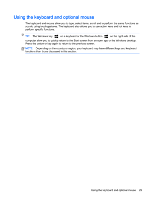 Page 39Using the keyboard and optional mouse
The keyboard and mouse allow you to type, select items, scroll and to perform the same functions as
you do using touch gestures. The keyboard also allows you to use action keys and hot keys to
perform specific functions.
TIP:The Windows key 
 on a keyboard or the Windows button  on the right side of the
computer allow you to quickly return to the Start screen from an open app or the Windows desktop.
Press the button or key again to return to the previous screen....