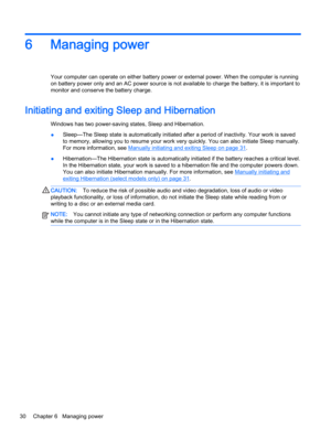 Page 406 Managing power
Your computer can operate on either battery power or external power. When the computer is running
on battery power only and an AC power source is not available to charge the battery, it is important to
monitor and conserve the battery charge.
Initiating and exiting Sleep and Hibernation 
Windows has two power-saving states, Sleep and Hibernation.
●Sleep—The Sleep state is automatically initiated after a period of inactivity. Your work is saved
to memory, allowing you to resume your work...
