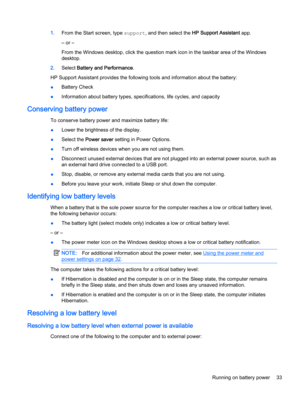 Page 431.From the Start screen, type support, and then select the HP Support Assistant app.
‒ or –
From the Windows desktop, click the question mark icon in the taskbar area of the Windows
desktop.
2.Select Battery and Performance.
HP Support Assistant provides the following tools and information about the battery:
●Battery Check
●Information about battery types, specifications, life cycles, and capacity
Conserving battery power
To conserve battery power and maximize battery life:
●Lower the brightness of the...