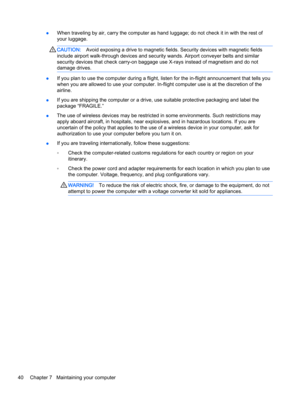 Page 50●When traveling by air, carry the computer as hand luggage; do not check it in with the rest of
your luggage.
CAUTION:Avoid exposing a drive to magnetic fields. Security devices with magnetic fields
include airport walk-through devices and security wands. Airport conveyer belts and similar
security devices that check carry-on baggage use X-rays instead of magnetism and do not
damage drives.
●If you plan to use the computer during a flight, listen for the in-flight announcement that tells you
when you are...