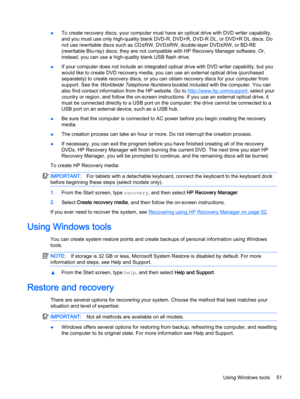 Page 61●To create recovery discs, your computer must have an optical drive with DVD writer capability,
and you must use only high-quality blank DVD-R, DVD+R, DVD-R DL, or DVD+R DL discs. Do
not use rewritable discs such as CD±RW, DVD±RW, double-layer DVD±RW, or BD-RE
(rewritable Blu-ray) discs; they are not compatible with HP Recovery Manager software. Or,
instead, you can use a high-quality blank USB flash drive. 
●If your computer does not include an integrated optical drive with DVD writer capability, but...