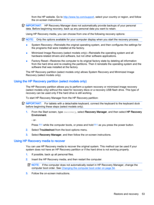 Page 63from the HP website. Go to http://www.hp.com/support, select your country or region, and follow
the on-screen instructions.
IMPORTANT:HP Recovery Manager does not automatically provide backups of your personal
data. Before beginning recovery, back up any personal data you want to retain.
Using HP Recovery media, you can choose from one of the following recovery options:
NOTE:Only the options available for your computer display when you start the recovery process.
●System Recovery—Reinstalls the original...