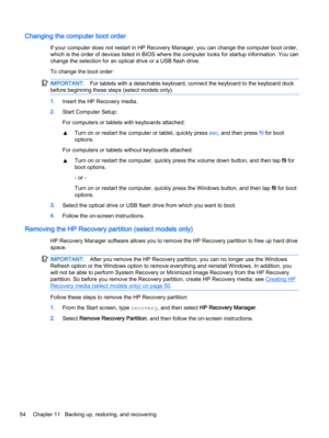 Page 64Changing the computer boot order
If your computer does not restart in HP Recovery Manager, you can change the computer boot order,
which is the order of devices listed in BIOS where the computer looks for startup information. You can
change the selection for an optical drive or a USB flash drive.
To change the boot order:
IMPORTANT:For tablets with a detachable keyboard, connect the keyboard to the keyboard dock
before beginning these steps (select models only).
1.Insert the HP Recovery media.
2.Start...