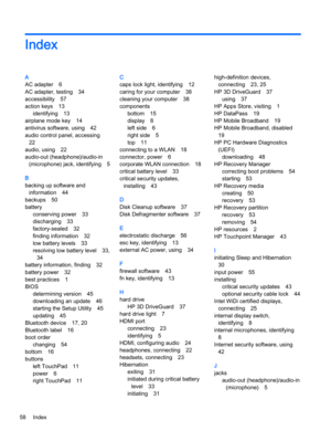 Page 68Index
A
AC adapter 6
AC adapter, testing 34
accessibility 57
action keys 13
identifying 13
airplane mode key 14
antivirus software, using 42
audio control panel, accessing
22
audio, using 22
audio-out (headphone)/audio-in
(microphone) jack, identifying 5
B
backing up software and
information 44
backups 50
battery
conserving power 33
discharging 33
factory-sealed 32
finding information 32
low battery levels 33
resolving low battery level 33,
34
battery information, finding 32
battery power 32
best...