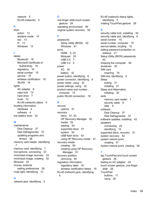 Page 69network 5
RJ-45 (network) 5
K
keys
action 13
airplane mode 14
esc 13
fn 13
Windows 13
L
labels
Bluetooth 16
Microsoft Certificate of
Authenticity 16
regulatory 16
serial number 15
service 15
wireless certification 16
WLAN 16
lights
AC adapter 6
caps lock 12
hard drive 7
mute 12
RJ-45 (network) status 5
locating information
hardware 4
software 4
low battery level 33
M
maintenance
Disk Cleanup 37
Disk Defragmenter 37
updating programs and
drivers 38
memory card reader, identifying
7
memory card,...